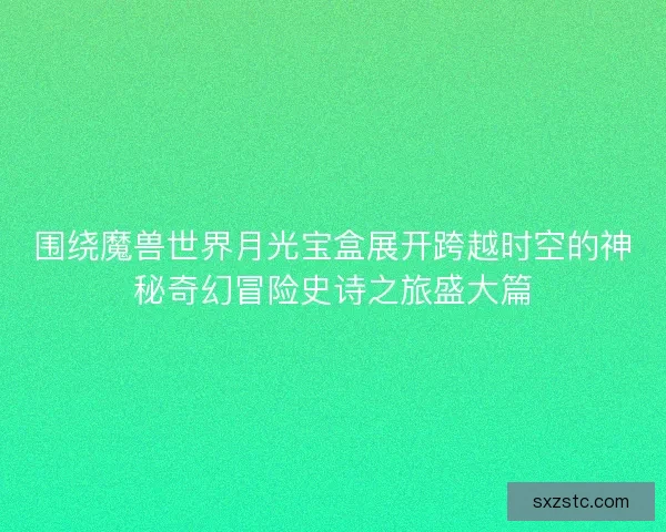 围绕魔兽世界月光宝盒展开跨越时空的神秘奇幻冒险史诗之旅盛大篇