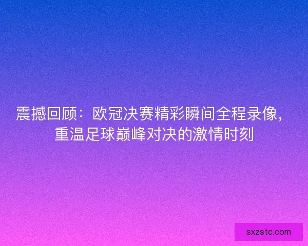 震撼回顾：欧冠决赛精彩瞬间全程录像，重温足球巅峰对决的激情时刻
