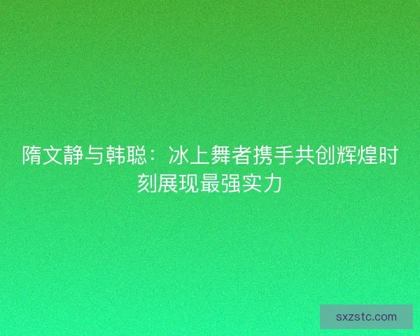 隋文静与韩聪:冰上舞者携手共创辉煌时刻展现最强实力 隋文静与韩聪:冰上舞者携手共创辉煌时刻展现最强实力