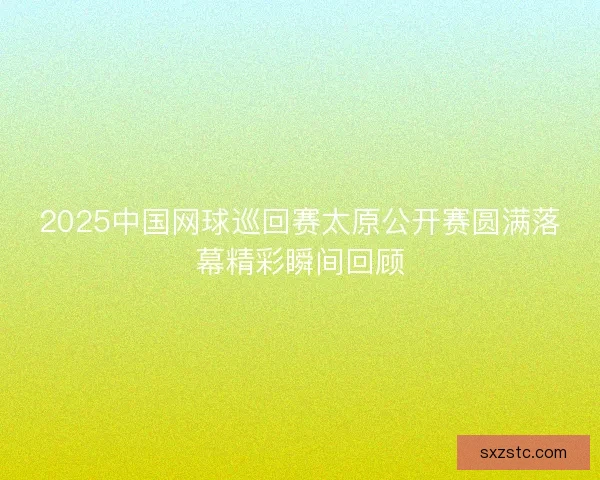 2025中国网球巡回赛太原公开赛圆满落幕精彩瞬间回顾 2025中国网球巡回赛太原公开赛圆满落幕精彩瞬间回顾
