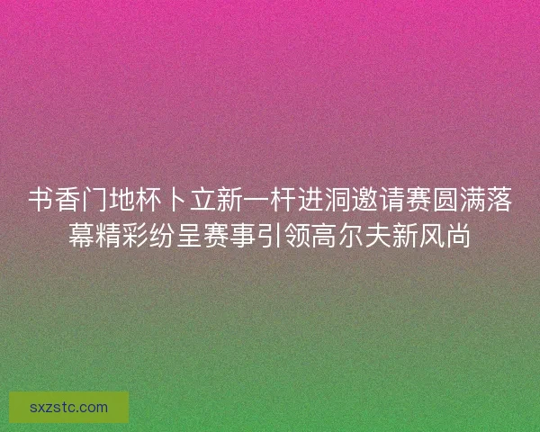 书香门地杯卜立新一杆进洞邀请赛圆满落幕精彩纷呈赛事引领高尔夫新风尚 书香门地杯卜立新一杆进洞邀请赛圆满落幕精彩纷呈赛事引领高尔夫新风尚