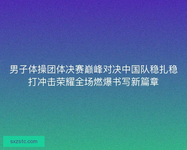 男子体操团体决赛巅峰对决中国队稳扎稳打冲击荣耀全场燃爆书写新篇章 男子体操团体决赛巅峰对决中国队稳扎稳打冲击荣耀全场燃爆书写新篇章
