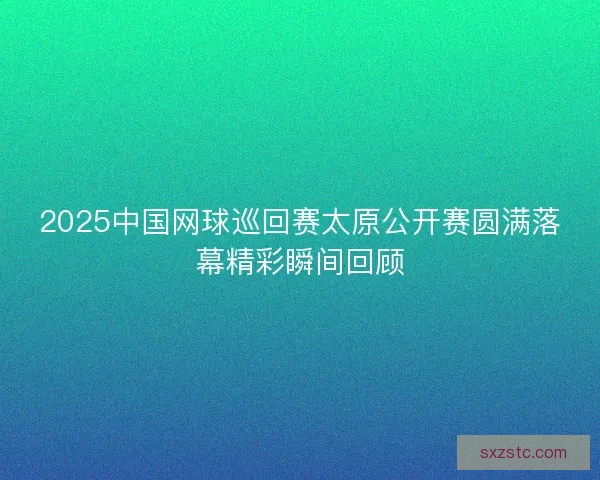 2025中国网球巡回赛太原公开赛圆满落幕精彩瞬间回顾