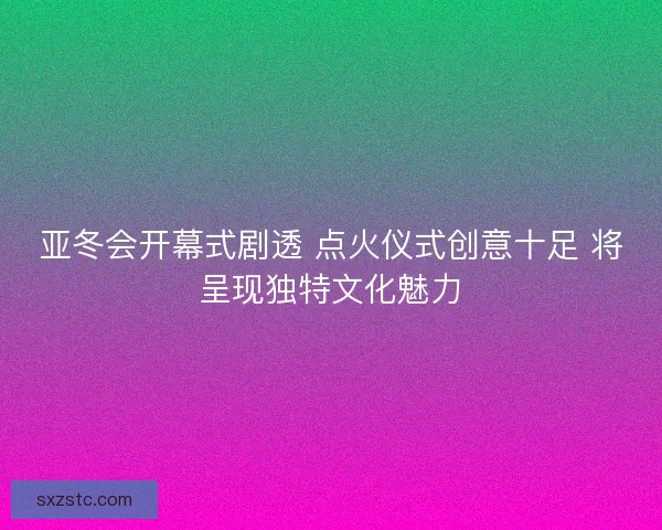 亚冬会开幕式剧透 点火仪式创意十足 将呈现独特文化魅力