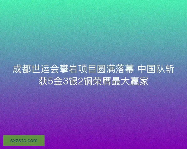 成都世运会攀岩项目圆满落幕 中国队斩获5金3银2铜荣膺最大赢家 成都世运会攀岩项目圆满落幕 中国队斩获5金3银2铜荣膺最大赢家