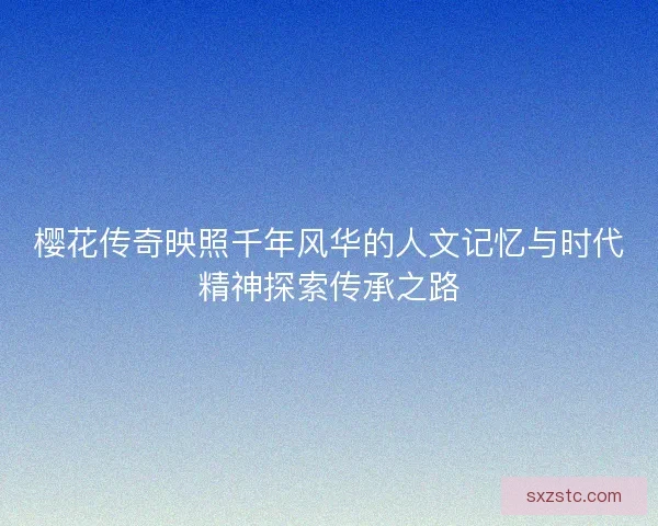 樱花传奇映照千年风华的人文记忆与时代精神探索传承之路