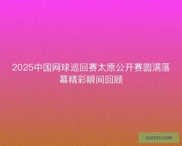 2025中国网球巡回赛太原公开赛圆满落幕精彩瞬间回顾 2025中国网球巡回赛太原公开赛圆满落幕精彩瞬间回顾