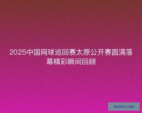 2025中国网球巡回赛太原公开赛圆满落幕精彩瞬间回顾