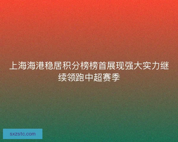 上海海港稳居积分榜榜首展现强大实力继续领跑中超赛季