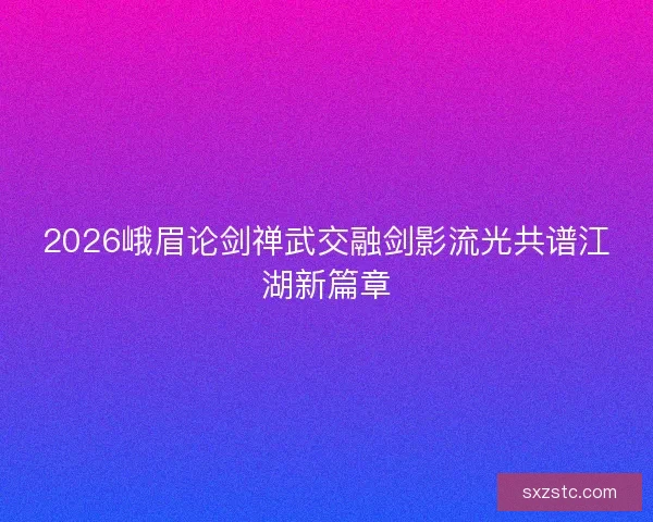 2026峨眉论剑禅武交融剑影流光共谱江湖新篇章 2026峨眉论剑禅武交融剑影流光共谱江湖新篇章