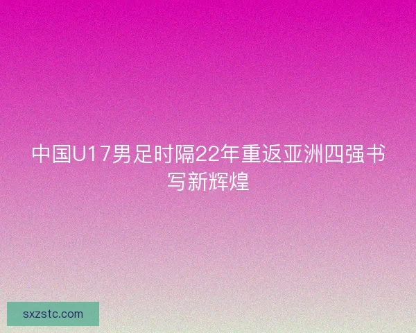 中国U17男足时隔22年重返亚洲四强书写新辉煌 中国U17男足时隔22年重返亚洲四强书写新辉煌