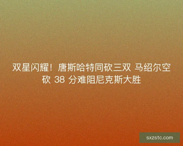 双星闪耀！唐斯哈特同砍三双 马绍尔空砍 38 分难阻尼克斯大胜